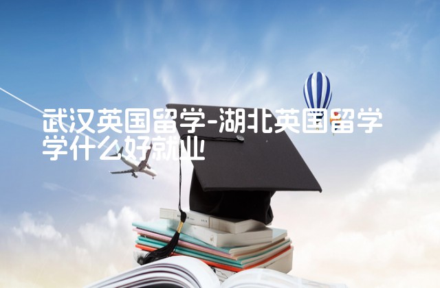 武汉英国留学-湖北英国留学学什么好就业