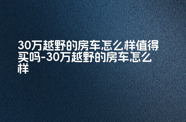 30万越野的房车怎么样值得买吗-30万越野的房车怎么样-第1张