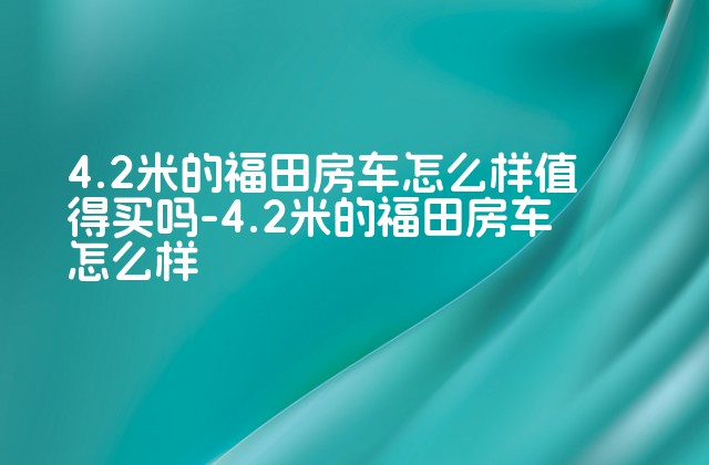 4.2米的福田房车怎么样值得买吗-4.2米的福田房车怎么样-第1张