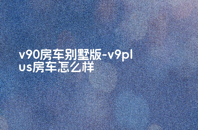 v90房车别墅版-v9plus房车怎么样-第1张