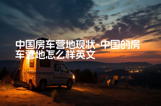 中国房车营地现状-中国的房车营地怎么样英文