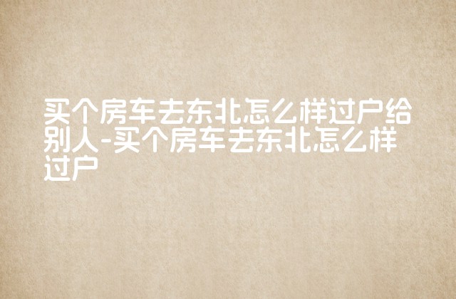 买个房车去东北怎么样过户给别人-买个房车去东北怎么样过户-第1张