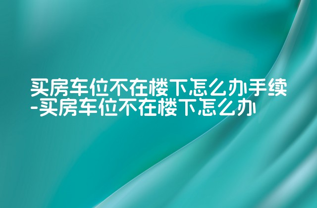 买房车位不在楼下怎么办手续-买房车位不在楼下怎么办-第1张