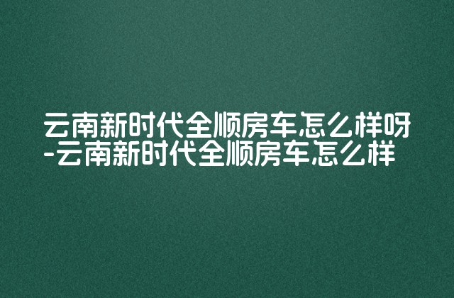 云南新时代全顺房车怎么样呀-云南新时代全顺房车怎么样-第1张