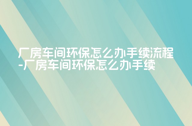 厂房车间环保怎么办手续流程-厂房车间环保怎么办手续-第1张