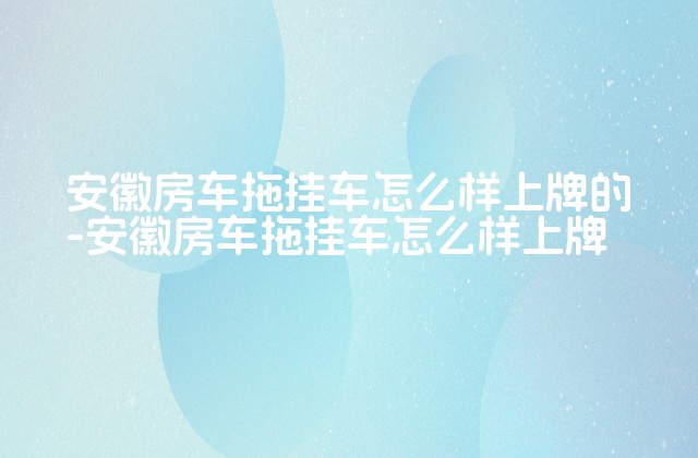 安徽房车拖挂车怎么样上牌的-安徽房车拖挂车怎么样上牌-第1张