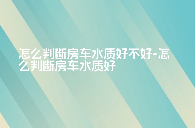 怎么判断房车水质好不好-怎么判断房车水质好-第1张