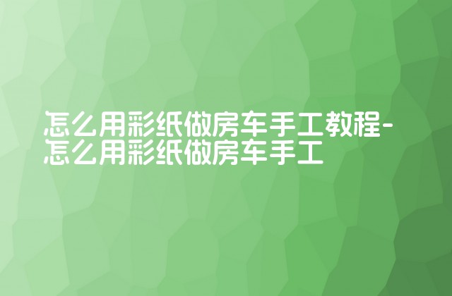 怎么用彩纸做房车手工教程-怎么用彩纸做房车手工-第1张