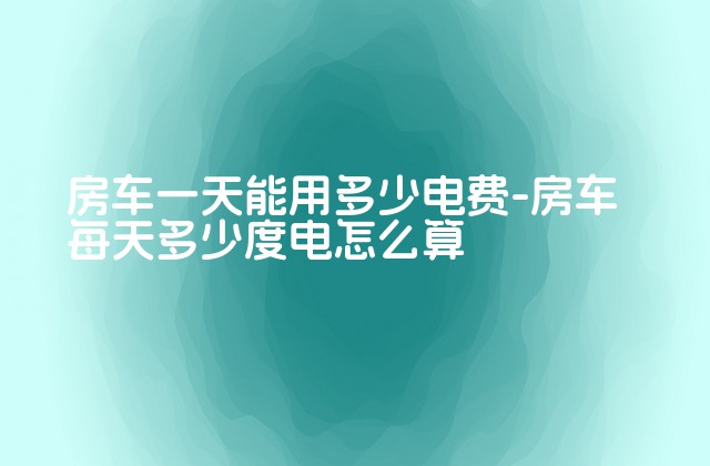 房车一天能用多少电费-房车每天多少度电怎么算-第1张