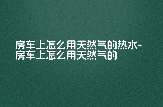 房车上怎么用天然气的热水-房车上怎么用天然气的-第1张