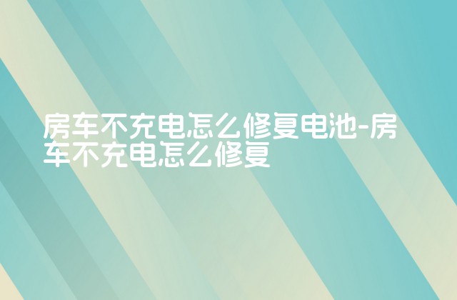 房车不充电怎么修复电池-房车不充电怎么修复-第1张