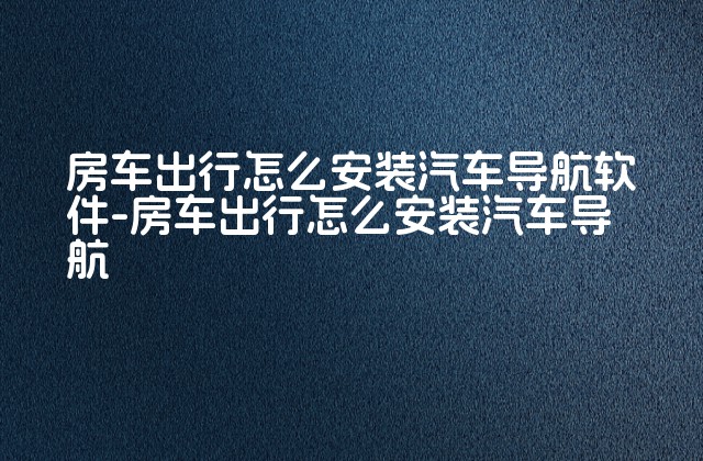 房车出行怎么安装汽车导航软件-房车出行怎么安装汽车导航-第1张