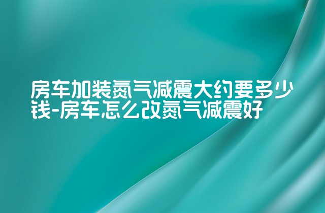 房车加装氮气减震大约要多少钱-房车怎么改氮气减震好-第1张