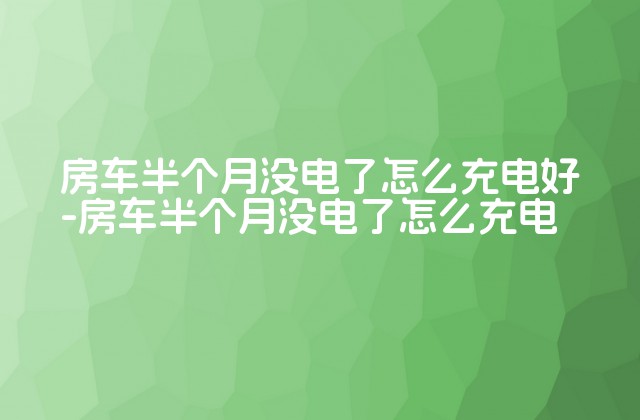 房车半个月没电了怎么充电好-房车半个月没电了怎么充电-第1张