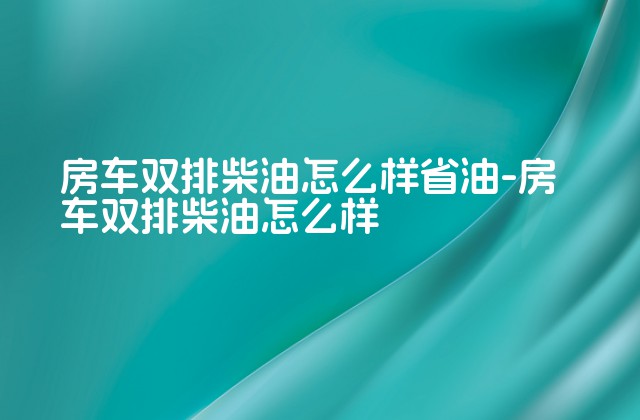 房车双排柴油怎么样省油-房车双排柴油怎么样-第1张