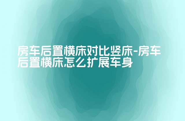 房车后置横床对比竖床-房车后置横床怎么扩展车身-第1张