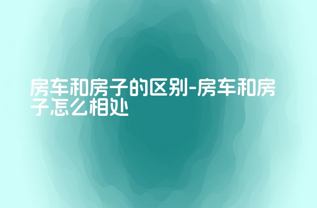 房车和房子的区别-房车和房子怎么相处-第1张