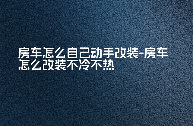 房车怎么自己动手改装-房车怎么改装不冷不热-第1张