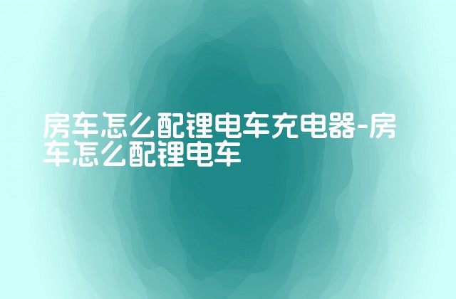 房车怎么配锂电车充电器-房车怎么配锂电车-第1张