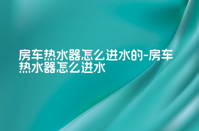 房车热水器怎么进水的-房车热水器怎么进水-第1张