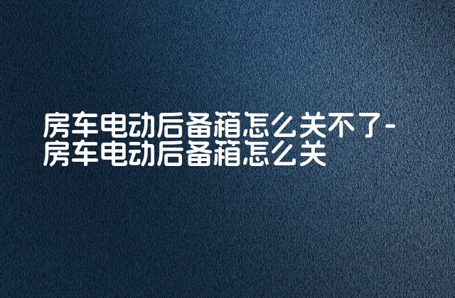 房车电动后备箱怎么关不了-房车电动后备箱怎么关-第1张