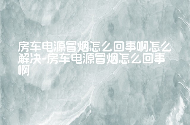 房车电源冒烟怎么回事啊怎么解决-房车电源冒烟怎么回事啊-第1张