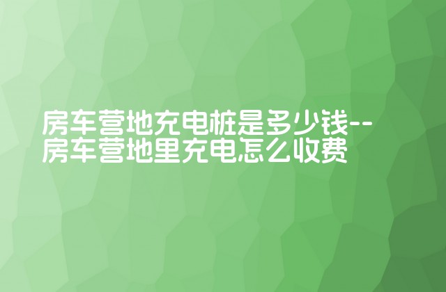 房车营地充电桩是多少钱--房车营地里充电怎么收费-第1张