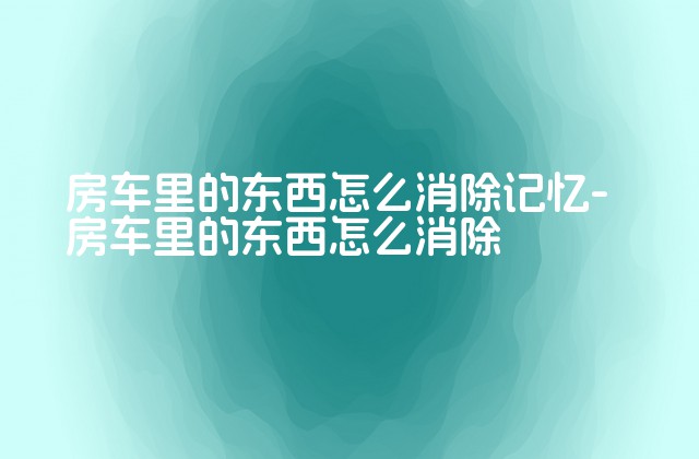 房车里的东西怎么消除记忆-房车里的东西怎么消除-第1张