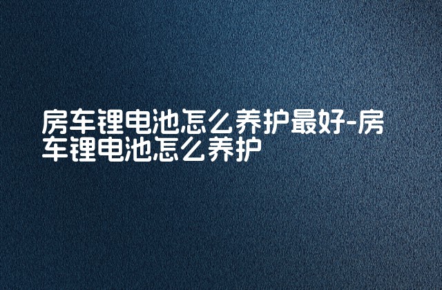 房车锂电池怎么养护最好-房车锂电池怎么养护-第1张