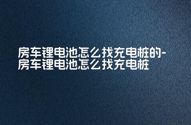 房车锂电池怎么找充电桩的-房车锂电池怎么找充电桩-第1张