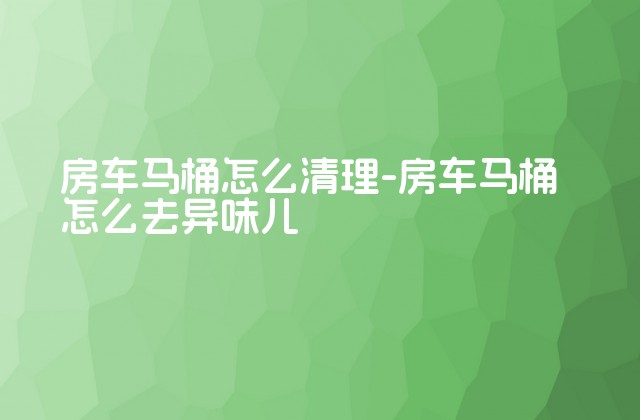 房车马桶怎么清理-房车马桶怎么去异味儿-第1张