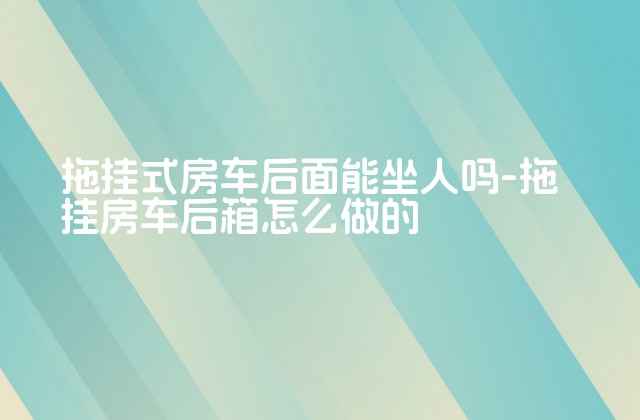 拖挂式房车后面能坐人吗-拖挂房车后箱怎么做的-第1张