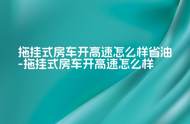 拖挂式房车开高速怎么样省油-拖挂式房车开高速怎么样-第1张