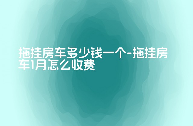 拖挂房车多少钱一个-拖挂房车1月怎么收费-第1张