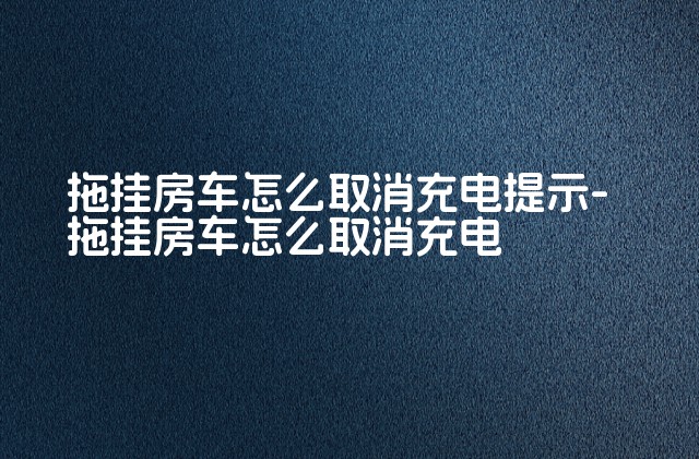 拖挂房车怎么取消充电提示-拖挂房车怎么取消充电-第1张