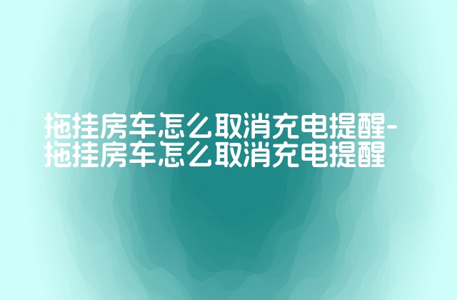 拖挂房车怎么取消充电提醒-拖挂房车怎么取消充电提醒-第1张