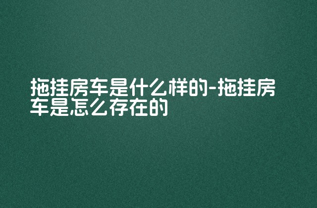 拖挂房车是什么样的-拖挂房车是怎么存在的-第1张