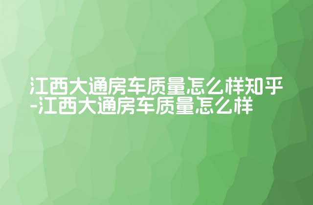 江西大通房车质量怎么样知乎-江西大通房车质量怎么样-第1张