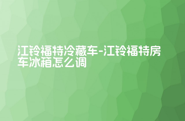 江铃福特冷藏车-江铃福特房车冰箱怎么调-第1张