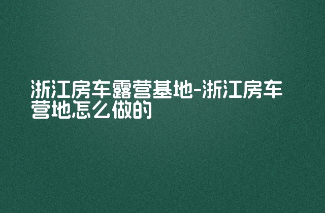 浙江房车露营基地-浙江房车营地怎么做的-第1张