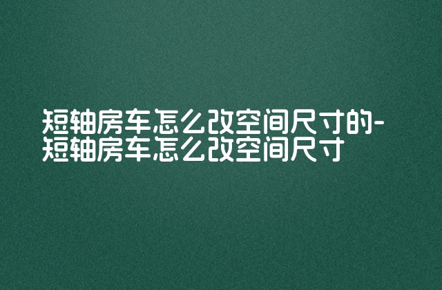 短轴房车怎么改空间尺寸的-短轴房车怎么改空间尺寸-第1张