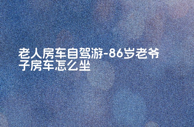 老人房车自驾游-86岁老爷子房车怎么坐-第1张