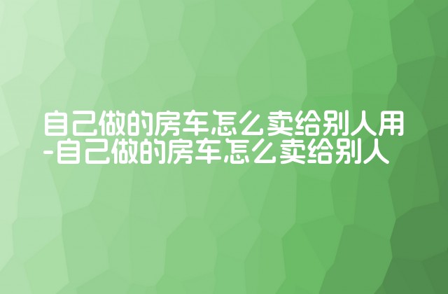 自己做的房车怎么卖给别人用-自己做的房车怎么卖给别人-第1张