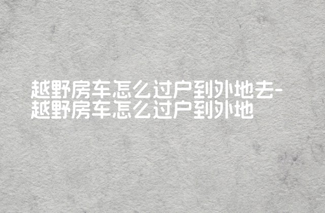 越野房车怎么过户到外地去-越野房车怎么过户到外地-第1张