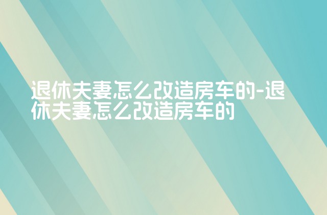 退休夫妻怎么改造房车的-退休夫妻怎么改造房车的-第1张