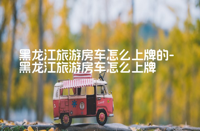 黑龙江旅游房车怎么上牌的-黑龙江旅游房车怎么上牌