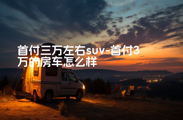 首付三万左右suv-首付3万的房车怎么样-第1张