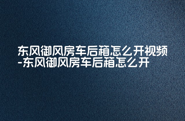 东风御风房车后箱怎么开视频-东风御风房车后箱怎么开-第1张