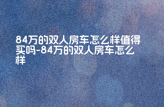 84万的双人房车怎么样值得买吗-84万的双人房车怎么样-第1张