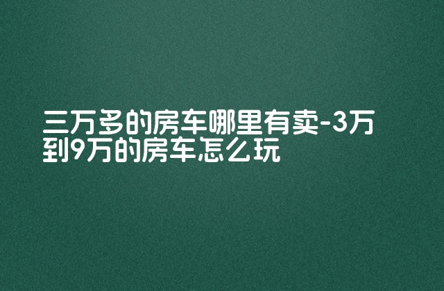 三万多的房车哪里有卖-3万到9万的房车怎么玩-第1张